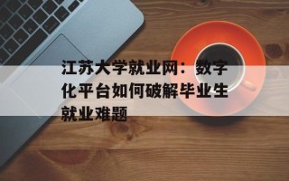 江苏大学就业网：数字化平台如何破解毕业生就业难题