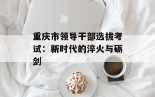 重庆市领导干部选拔考试：新时代的淬火与砺剑
