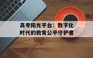 高考阳光平台：数字化时代的教育公平守护者