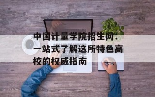 中国计量学院招生网：一站式了解这所特色高校的权威指南
