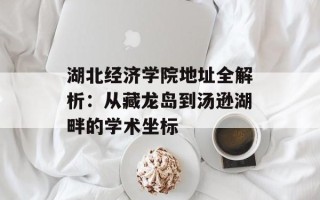 湖北经济学院地址全解析：从藏龙岛到汤逊湖畔的学术坐标