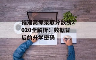 福建高考录取分数线2020全解析：数据背后的升学密码