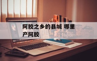 阿胶之乡的县城 哪里产阿胶