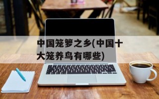 中国笼箩之乡(中国十大笼养鸟有哪些)