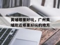 黄埔哪里好玩，广州黄埔附近哪里好玩的地方