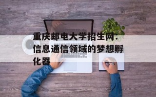 重庆邮电大学招生网：信息通信领域的梦想孵化器