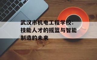 武汉市机电工程学校：技能人才的摇篮与智能制造的未来