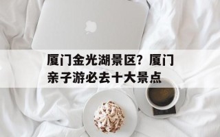 厦门金光湖景区？厦门亲子游必去十大景点