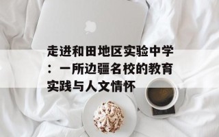 走进和田地区实验中学：一所边疆名校的教育实践与人文情怀