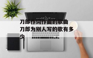 刀郎作词作曲的歌曲 刀郎为别人写的歌有多少
