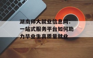 湖南师大就业信息网：一站式服务平台如何助力毕业生高质量就业