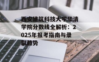 西安建筑科技大学华清学院分数线全解析：2025年报考指南与录取趋势