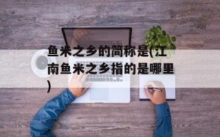 鱼米之乡的简称是(江南鱼米之乡指的是哪里)