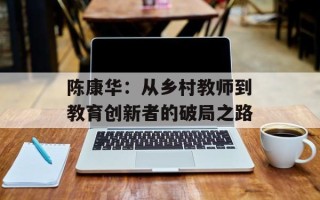 陈康华：从乡村教师到教育创新者的破局之路
