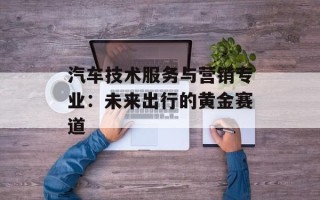 汽车技术服务与营销专业：未来出行的黄金赛道