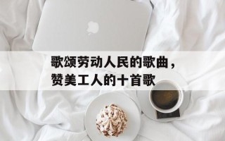 歌颂劳动人民的歌曲，赞美工人的十首歌