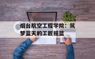 烟台航空工程学院：筑梦蓝天的工匠摇篮