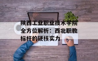 陕西工业职业技术学院全方位解析：西北职教标杆的硬核实力