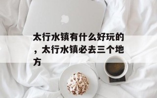 太行水镇有什么好玩的，太行水镇必去三个地方