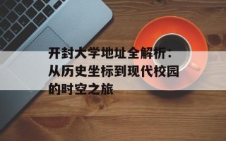 开封大学地址全解析：从历史坐标到现代校园的时空之旅
