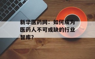 新华医药网：如何成为医药人不可或缺的行业智库？