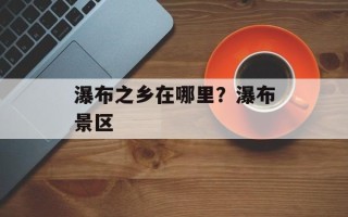 瀑布之乡在哪里？瀑布景区