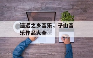 遥远之乡音乐，子山音乐作品大全