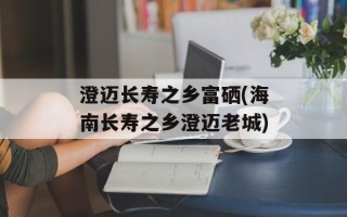 澄迈长寿之乡富硒(海南长寿之乡澄迈老城)