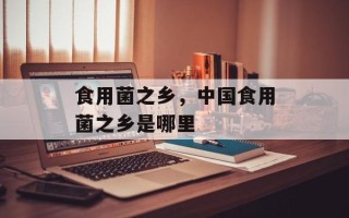 食用菌之乡，中国食用菌之乡是哪里