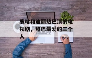 鹿晗和迪丽热巴演的电视剧，热巴最爱的三个人