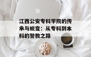 江西公安专科学院的传承与蜕变：从专科到本科的警教之路
