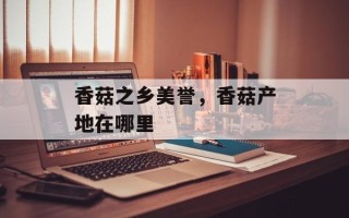 香菇之乡美誉，香菇产地在哪里