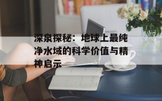 深泉探秘：地球上最纯净水域的科学价值与精神启示