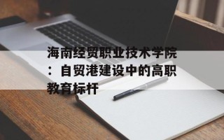 海南经贸职业技术学院：自贸港建设中的高职教育标杆