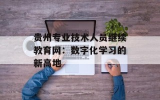 贵州专业技术人员继续教育网：数字化学习的新高地
