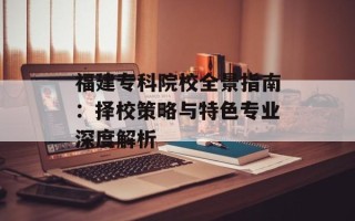 福建专科院校全景指南：择校策略与特色专业深度解析