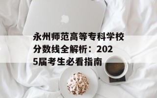 永州师范高等专科学校分数线全解析：2025届考生必看指南