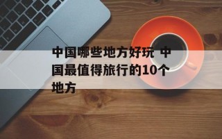 中国哪些地方好玩 中国最值得旅行的10个地方