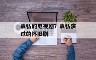 袁弘的电视剧？袁弘演过的怀旧剧