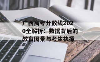 广西高考分数线2020全解析：数据背后的教育图景与考生抉择