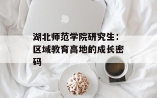 湖北师范学院研究生：区域教育高地的成长密码
