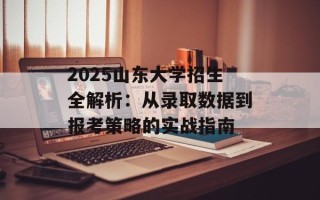 2025山东大学招生全解析：从录取数据到报考策略的实战指南
