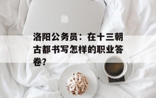 洛阳公务员：在十三朝古都书写怎样的职业答卷？