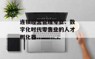 连锁经营管理专业：数字化时代零售业的人才孵化器