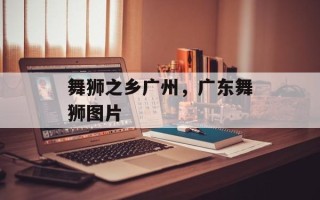 舞狮之乡广州，广东舞狮图片
