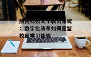 陕西科技大学教务系统：数字化改革如何重塑校园学习体验