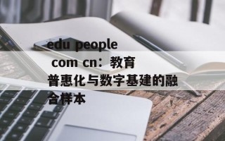 edu people com cn：教育普惠化与数字基建的融合样本
