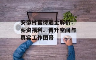 安徽村官待遇全解析：薪资福利、晋升空间与真实工作图景