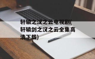 轩辕之汉之云电视剧(轩辕剑之汉之云全集高清下载)