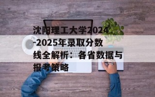 沈阳理工大学2024-2025年录取分数线全解析：各省数据与报考策略